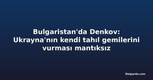 Bulgaristan'da Denkov: Ukrayna'nın kendi tahıl gemilerini vurması mantıksız