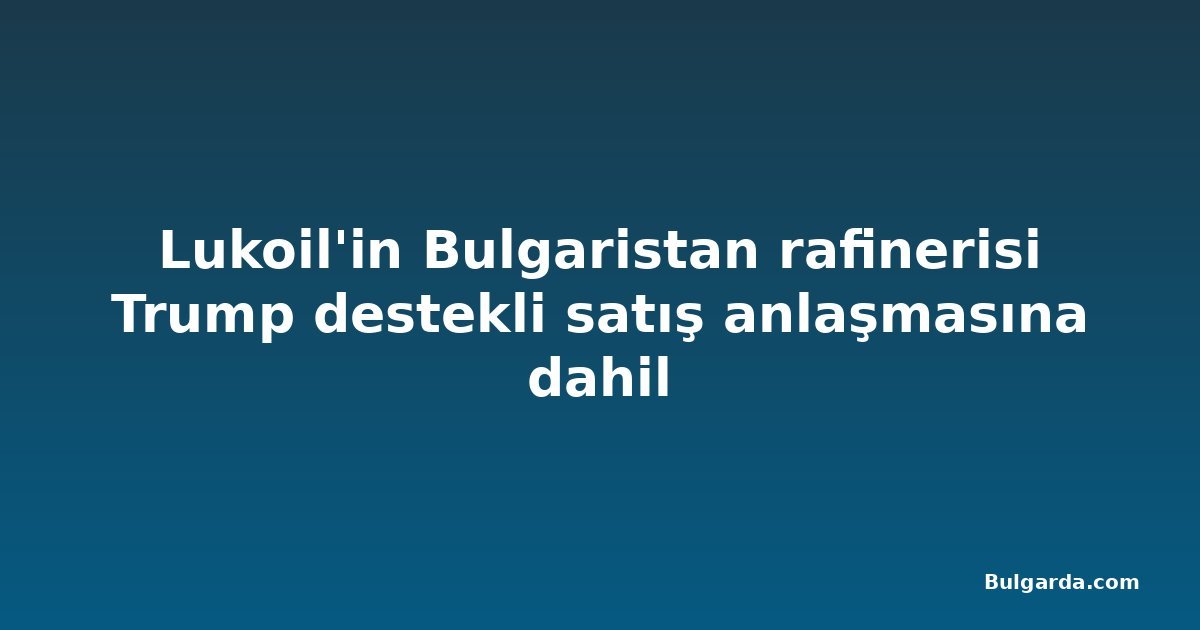 Lukoil'in Bulgaristan rafinerisi Trump destekli satış anlaşmasına dahil