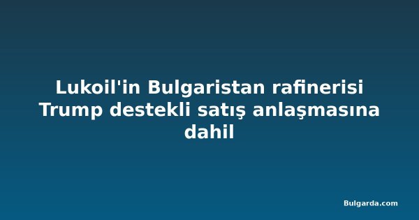 Lukoil'in Bulgaristan rafinerisi Trump destekli satış anlaşmasına dahil