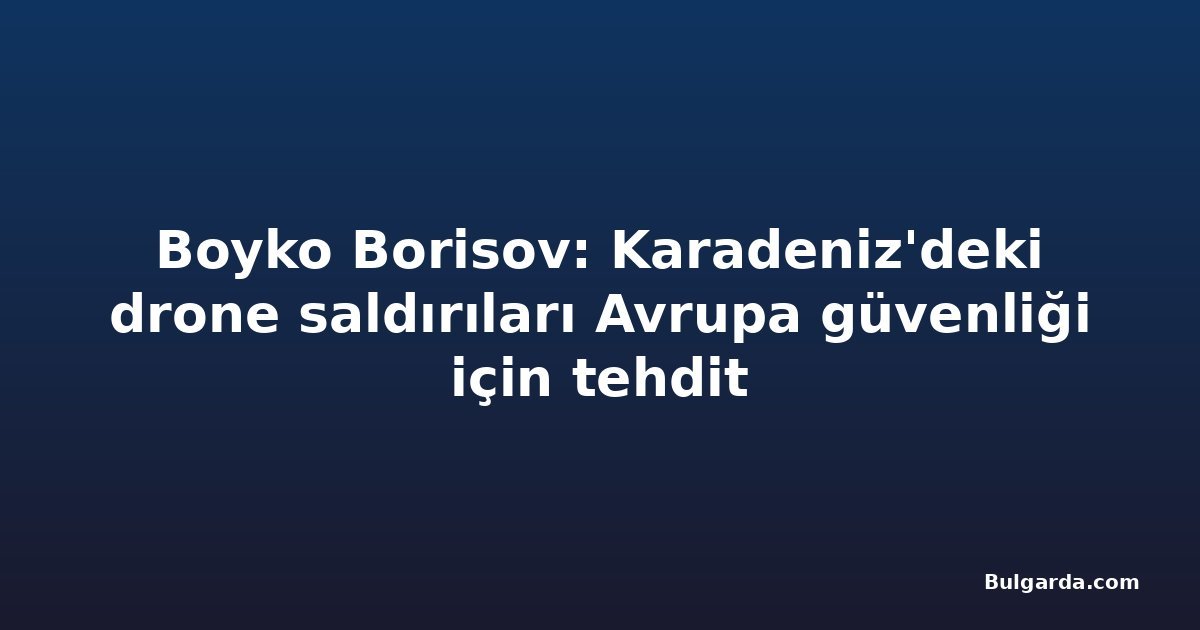 Boyko Borisov: Karadeniz'deki drone saldırıları Avrupa güvenliği için tehdit