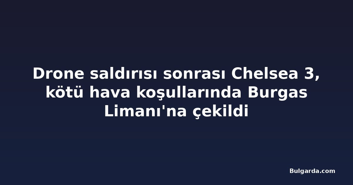 Drone saldırısı sonrası Chelsea 3, kötü hava koşullarında Burgas Limanı'na çekildi