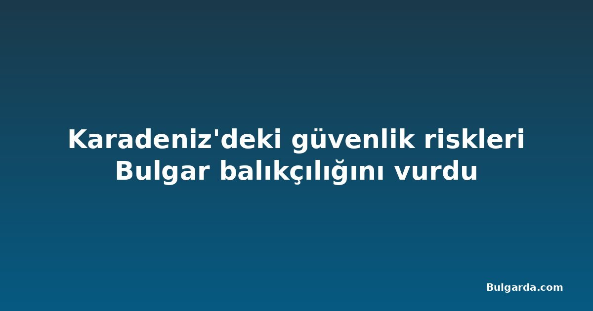 Karadeniz'deki güvenlik riskleri Bulgar balıkçılığını vurdu