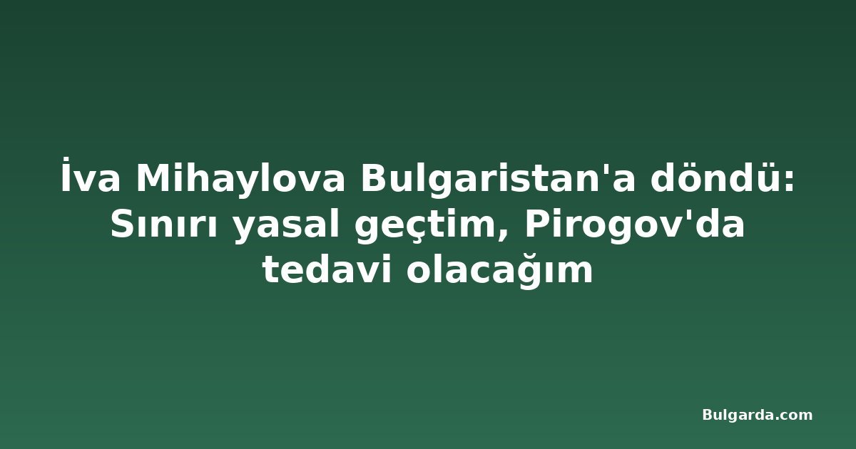 İva Mihaylova Bulgaristan'a döndü: Sınırı yasal geçtim, Pirogov'da tedavi olacağım