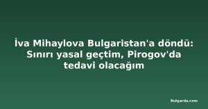 İva Mihaylova Bulgaristan'a döndü: Sınırı yasal geçtim, Pirogov'da tedavi olacağım