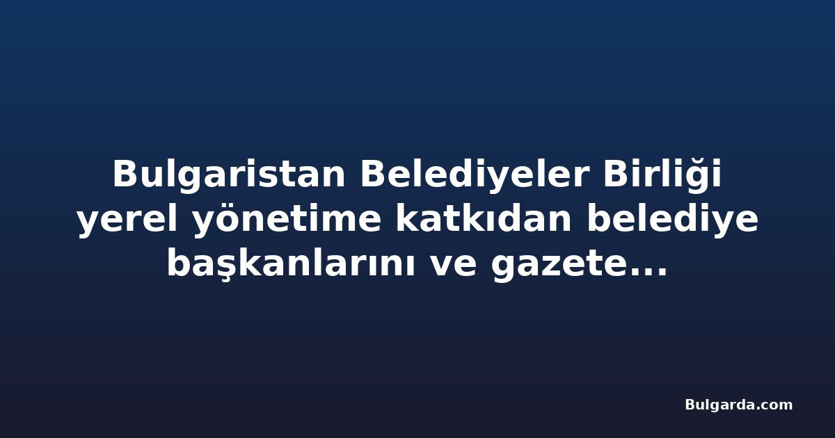 Bulgaristan Belediyeler Birliği yerel yönetime katkıdan belediye başkanlarını ve gazetecileri onurlandırdı