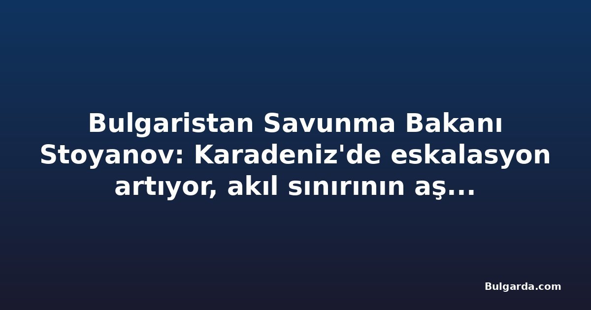 Bulgaristan Savunma Bakanı Stoyanov: Karadeniz'de eskalasyon artıyor, akıl sınırının aşılmamasını umuyorum