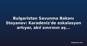 Bulgaristan Savunma Bakanı Stoyanov: Karadeniz'de eskalasyon artıyor, akıl sınırının aşılmamasını umuyorum