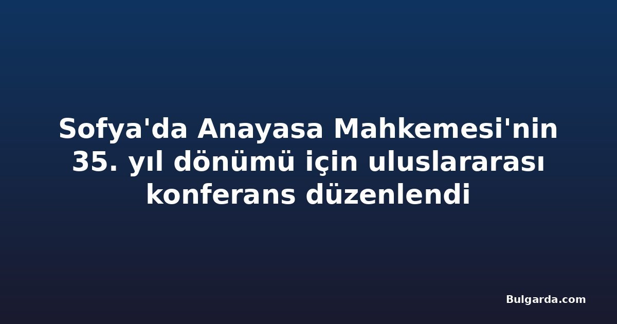 Sofya'da Anayasa Mahkemesi'nin 35. yıl dönümü için uluslararası konferans düzenlendi