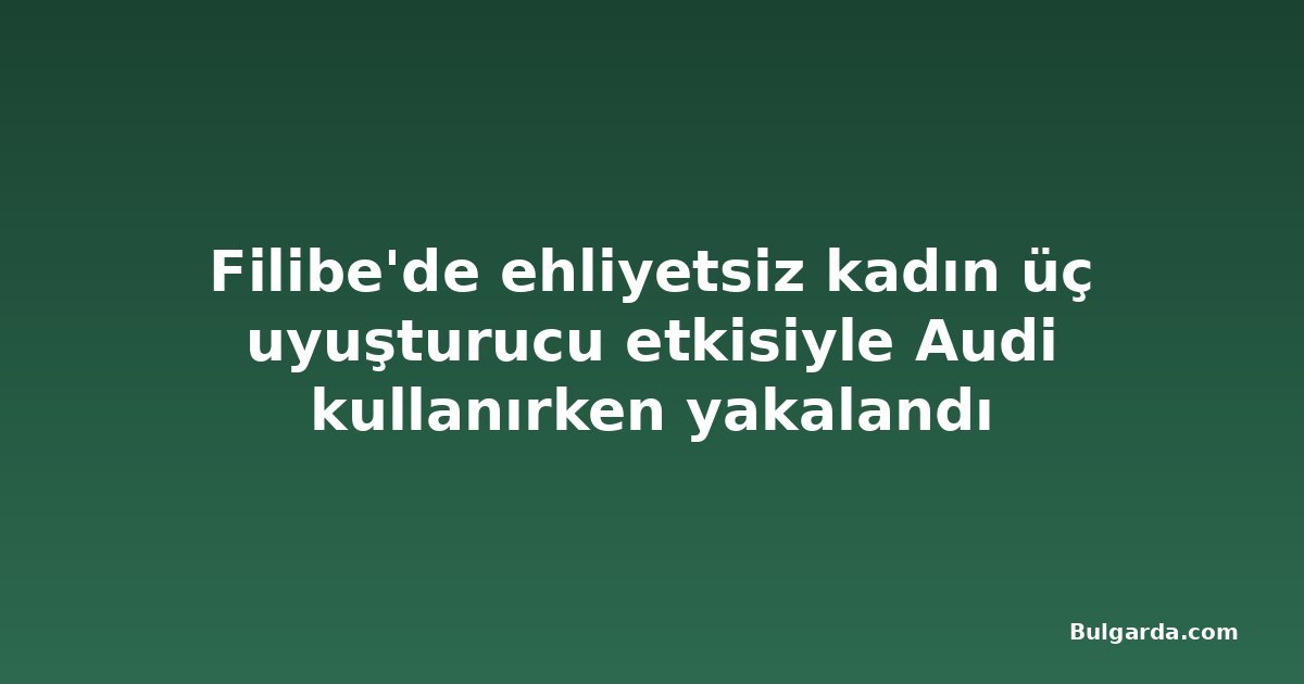 Filibe'de ehliyetsiz kadın üç uyuşturucu etkisiyle Audi kullanırken yakalandı