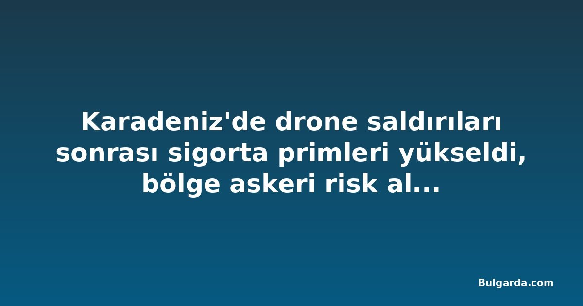 Karadeniz'de drone saldırıları sonrası sigorta primleri yükseldi, bölge askeri risk alanı ilan edildi
