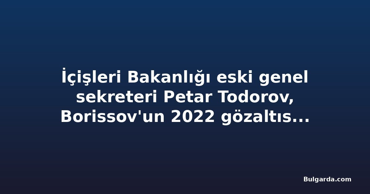 İçişleri Bakanlığı eski genel sekreteri Petar Todorov, Borissov'un 2022 gözaltısını Petkov davasında anlattı