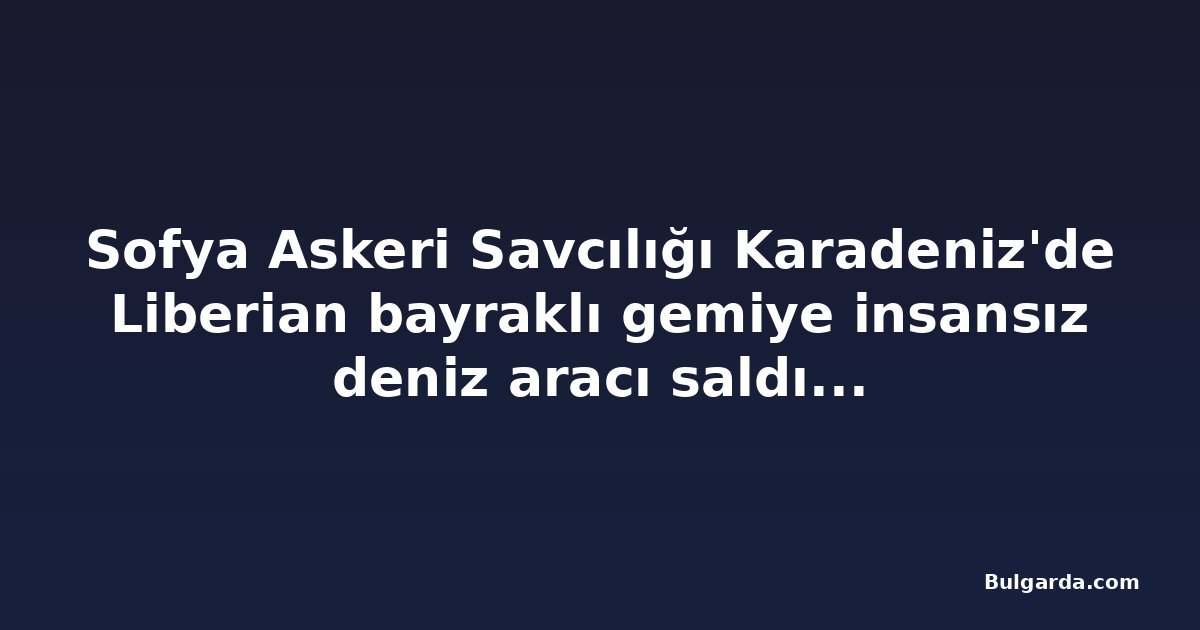 Sofya Askeri Savcılığı Karadeniz'de Liberian bayraklı gemiye insansız deniz aracı saldırısını soruşturuyor