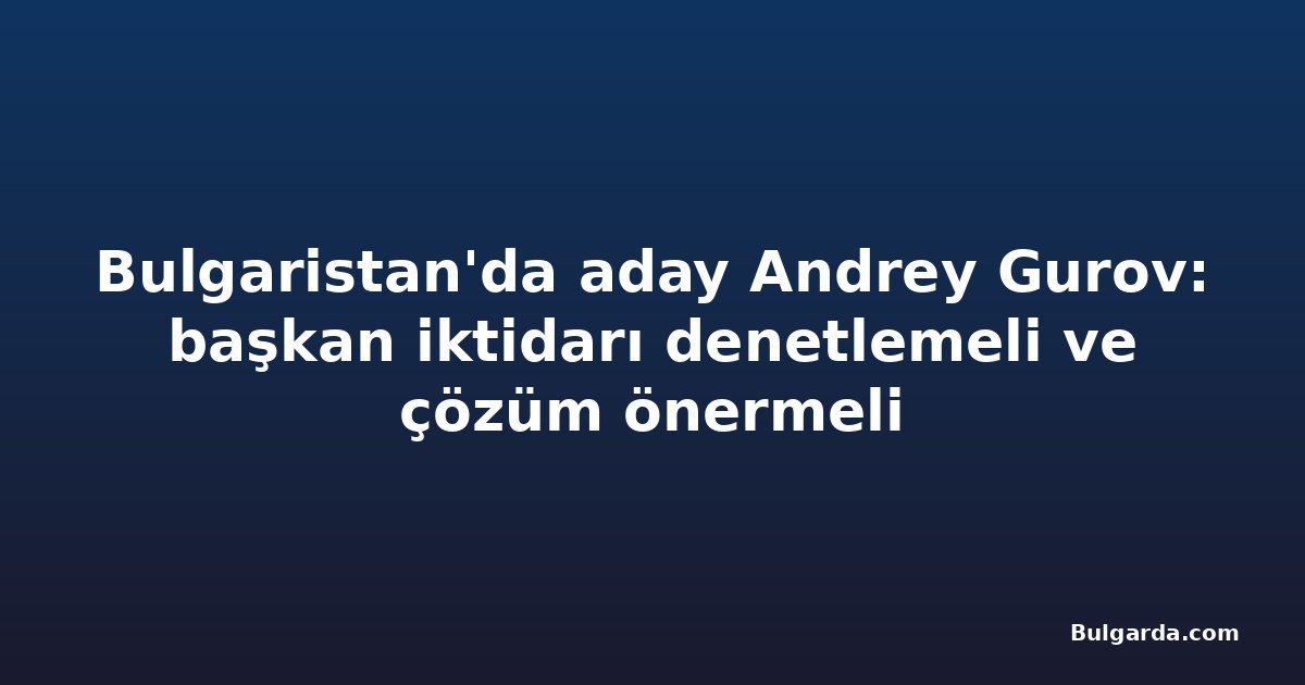 Bulgaristan'da aday Andrey Gurov: başkan iktidarı denetlemeli ve çözüm önermeli