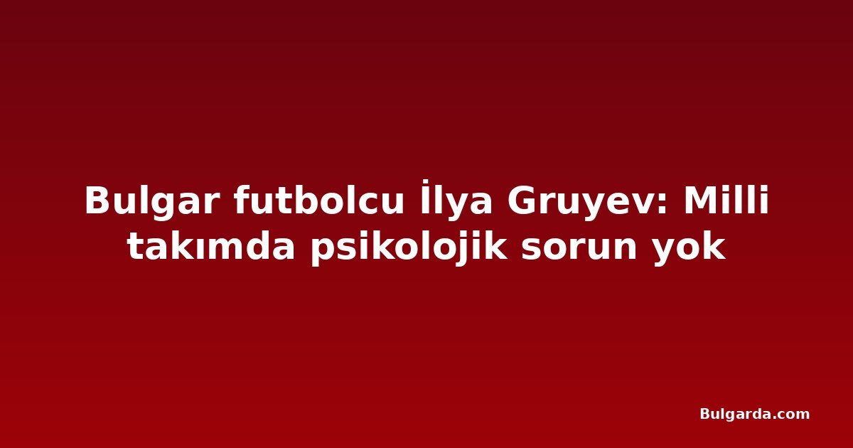 Bulgar futbolcu İlya Gruyev: Milli takımda psikolojik sorun yok