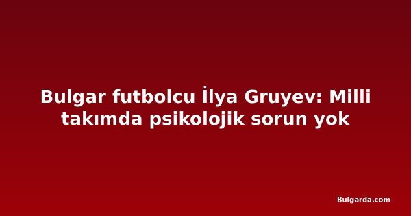Bulgar futbolcu İlya Gruyev: Milli takımda psikolojik sorun yok