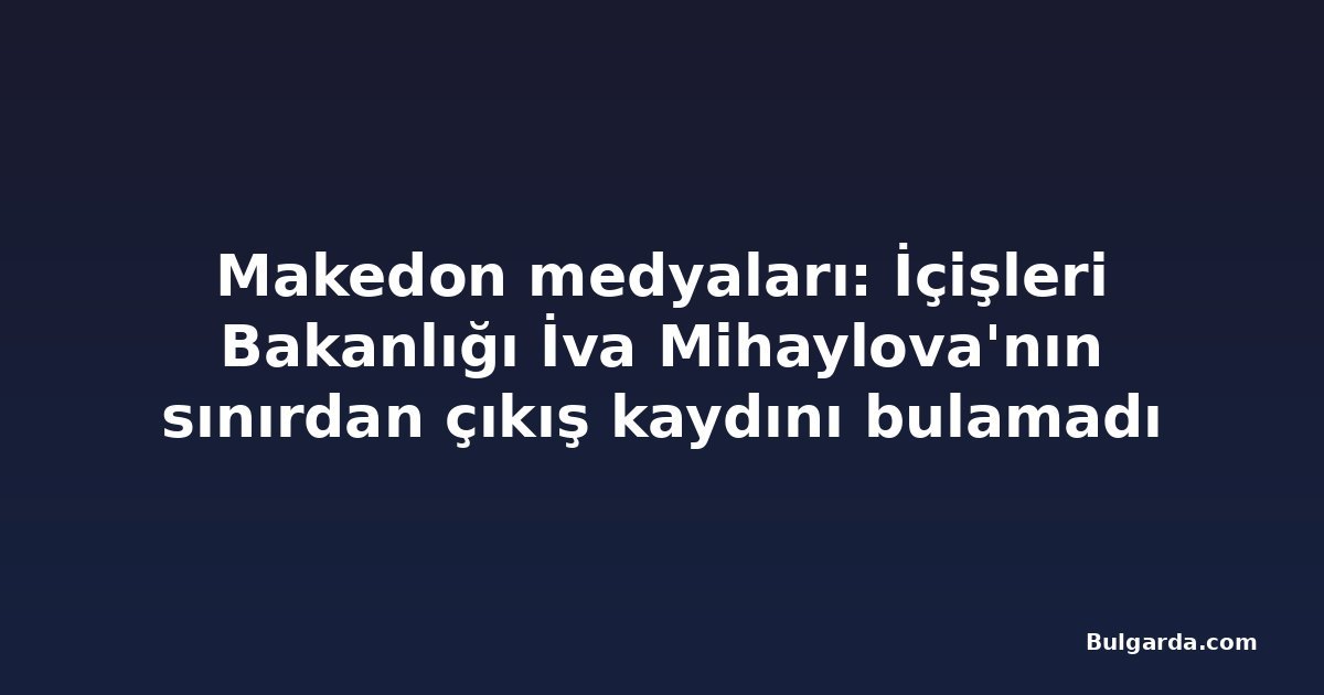 Makedon medyaları: İçişleri Bakanlığı İva Mihaylova'nın sınırdan çıkış kaydını bulamadı