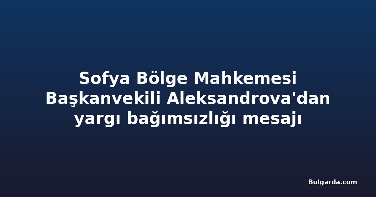 Sofya Bölge Mahkemesi Başkanvekili Aleksandrova'dan yargı bağımsızlığı mesajı