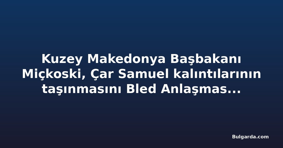 Kuzey Makedonya Başbakanı Miçkoski, Çar Samuel kalıntılarının taşınmasını Bled Anlaşması'na bağladı