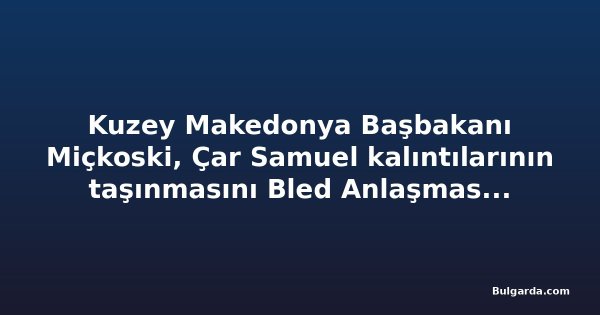 Kuzey Makedonya Başbakanı Miçkoski, Çar Samuel kalıntılarının taşınmasını Bled Anlaşması'na bağladı