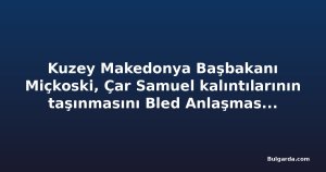 Kuzey Makedonya Başbakanı Miçkoski, Çar Samuel kalıntılarının taşınmasını Bled Anlaşması'na bağladı
