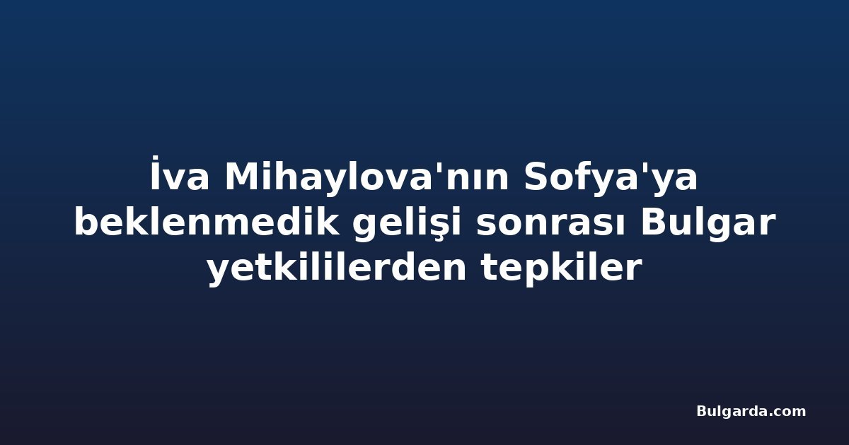 İva Mihaylova'nın Sofya'ya beklenmedik gelişi sonrası Bulgar yetkililerden tepkiler