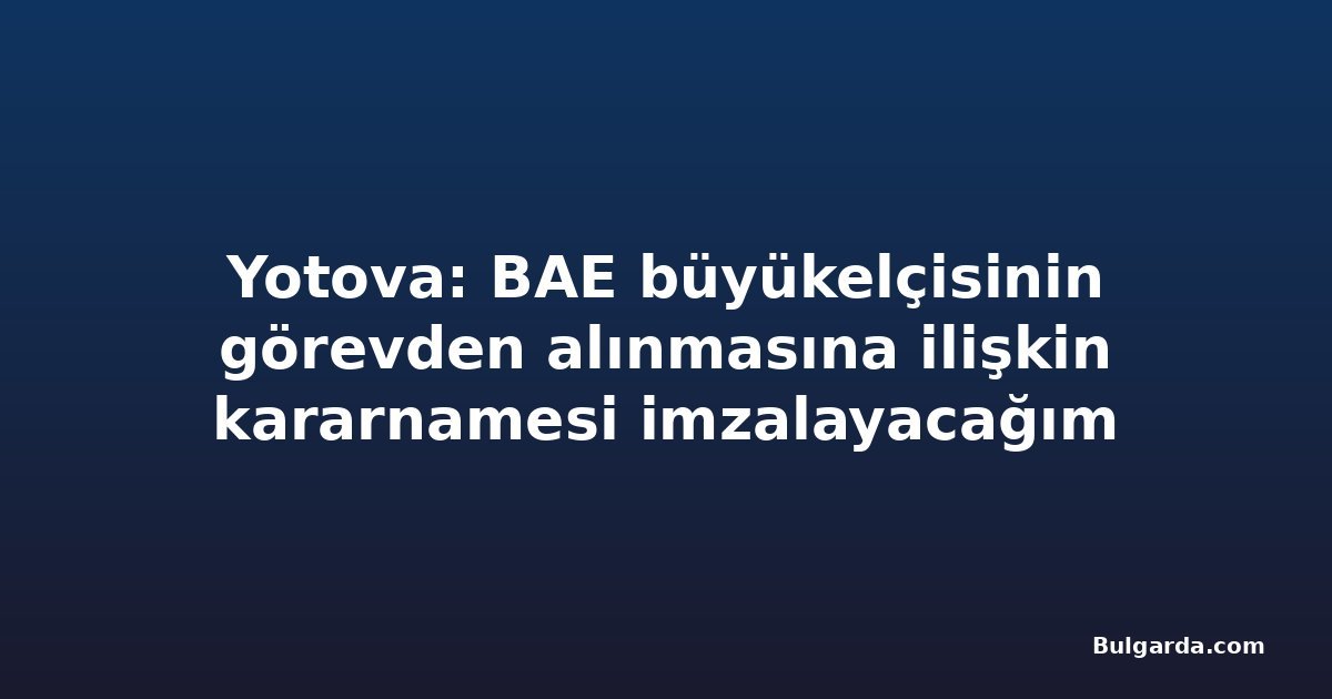 Yotova: BAE büyükelçisinin görevden alınmasına ilişkin kararnamesi imzalayacağım