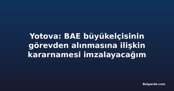 Yotova: BAE büyükelçisinin görevden alınmasına ilişkin kararnamesi imzalayacağım