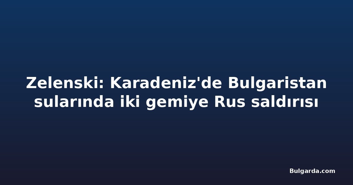 Zelenski: Karadeniz'de Bulgaristan sularında iki gemiye Rus saldırısı