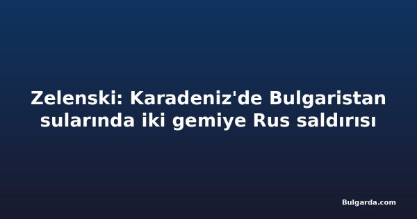 Zelenski: Karadeniz'de Bulgaristan sularında iki gemiye Rus saldırısı
