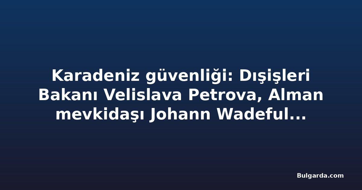 Karadeniz güvenliği: Dışişleri Bakanı Velislava Petrova, Alman mevkidaşı Johann Wadeful ile görüşecek