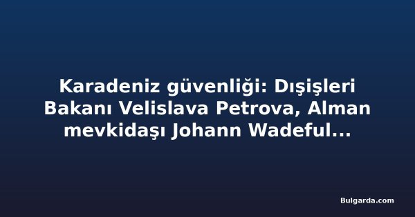 Karadeniz güvenliği: Dışişleri Bakanı Velislava Petrova, Alman mevkidaşı Johann Wadeful ile görüşecek
