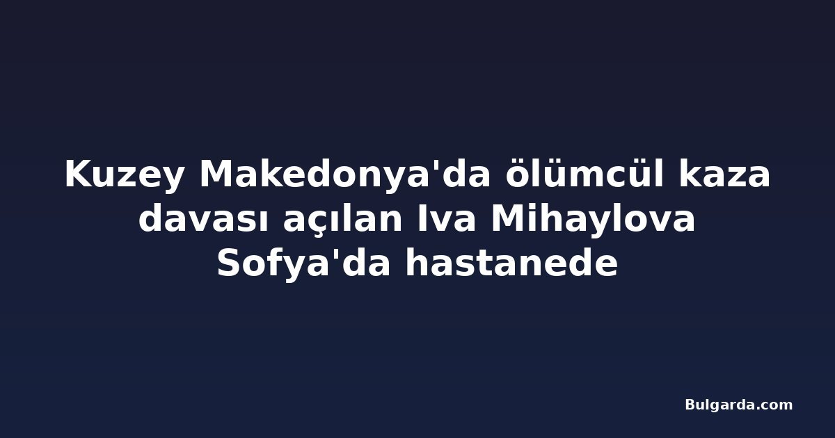 Kuzey Makedonya'da ölümcül kaza davası açılan Iva Mihaylova Sofya'da hastanede