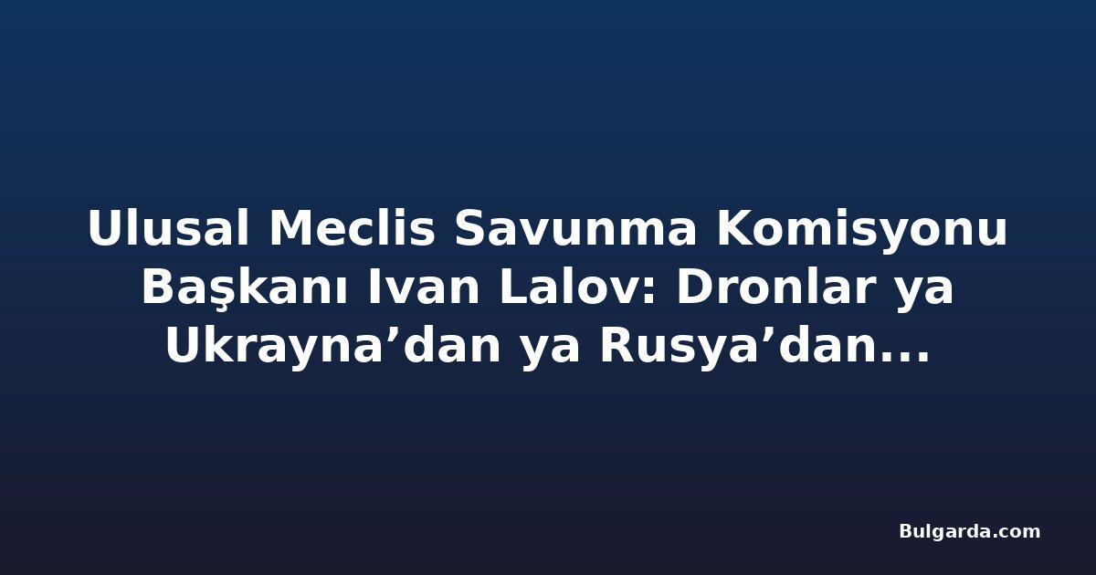 Ulusal Meclis Savunma Komisyonu Başkanı Ivan Lalov: Dronlar ya Ukrayna’dan ya Rusya’dan, ihtimal 50-50