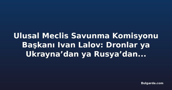 Ulusal Meclis Savunma Komisyonu Başkanı Ivan Lalov: Dronlar ya Ukrayna’dan ya Rusya’dan, ihtimal 50-50