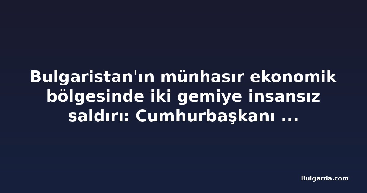 Bulgaristan'ın münhasır ekonomik bölgesinde iki gemiye insansız saldırı: Cumhurbaşkanı güvenlik konseyini topladı