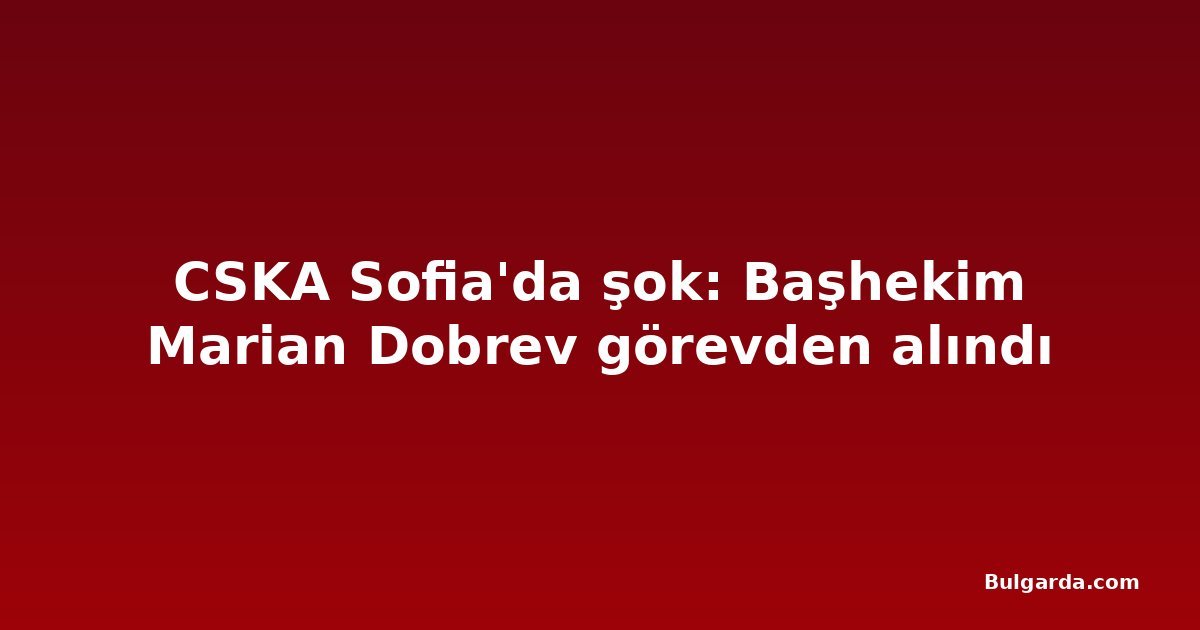 CSKA Sofia'da şok: Başhekim Marian Dobrev görevden alındı
