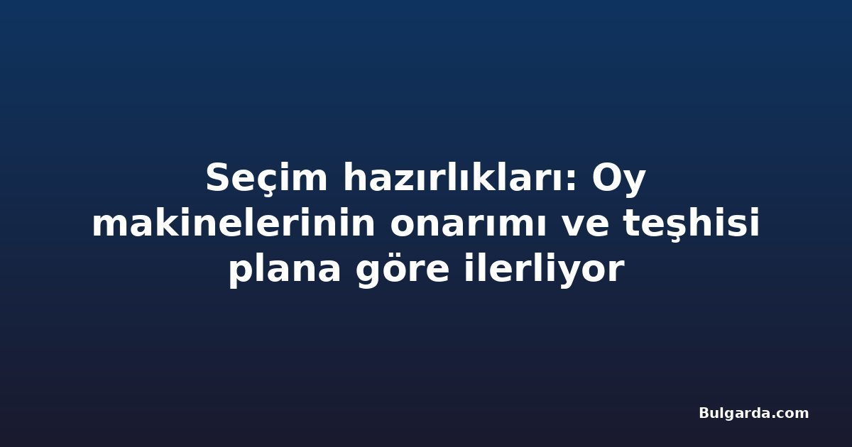 Seçim hazırlıkları: Oy makinelerinin onarımı ve teşhisi plana göre ilerliyor