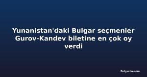 Yunanistan'daki Bulgar seçmenler Gurov-Kandev biletine en çok oy verdi