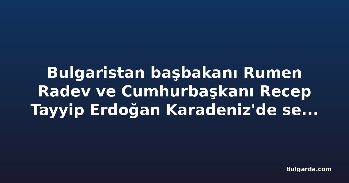Bulgaristan başbakanı Rumen Radev ve Cumhurbaşkanı Recep Tayyip Erdoğan Karadeniz'de serbest denizcilik iş birliğini teyit etti