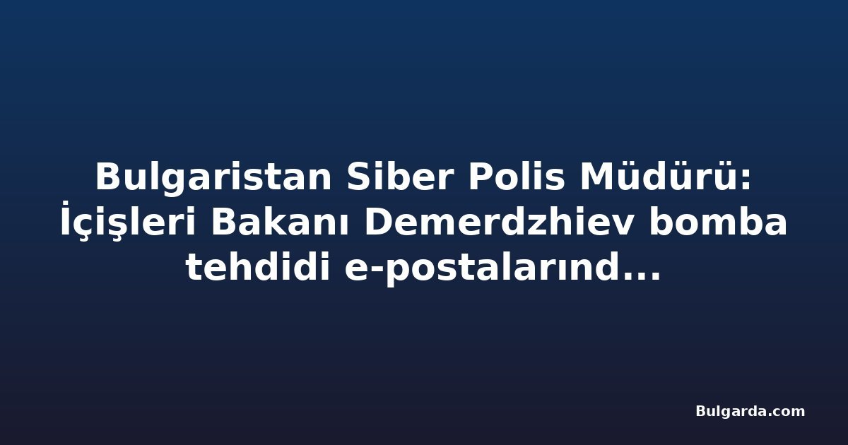 Bulgaristan Siber Polis Müdürü: İçişleri Bakanı Demerdzhiev bomba tehdidi e-postalarında hedef alındı