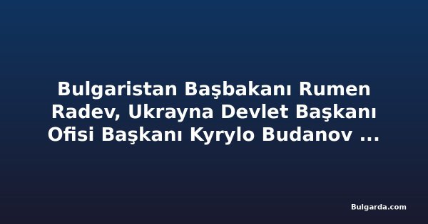 Bulgaristan Başbakanı Rumen Radev, Ukrayna Devlet Başkanı Ofisi Başkanı Kyrylo Budanov ile görüştü