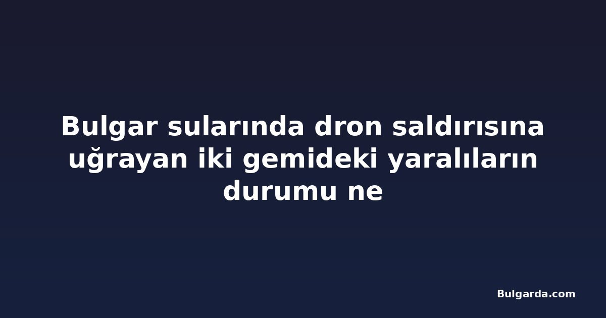 Bulgar sularında dron saldırısına uğrayan iki gemideki yaralıların durumu ne