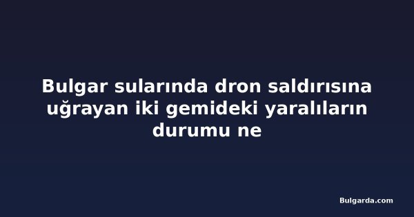 Bulgar sularında dron saldırısına uğrayan iki gemideki yaralıların durumu ne