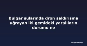 Bulgar sularında dron saldırısına uğrayan iki gemideki yaralıların durumu ne