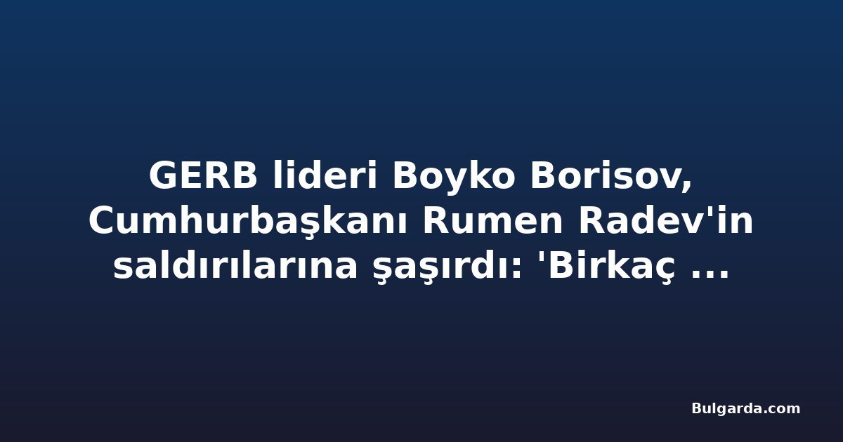 GERB lideri Boyko Borisov, Cumhurbaşkanı Rumen Radev'in saldırılarına şaşırdı: 'Birkaç gün önce konuştuk'