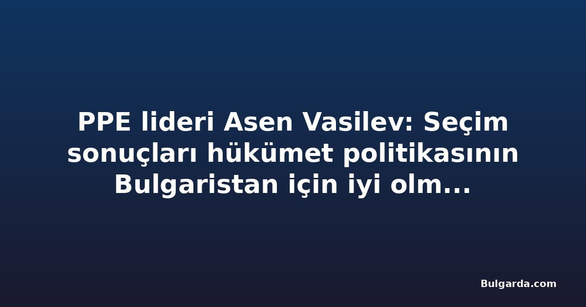 PPE lideri Asen Vasilev: Seçim sonuçları hükümet politikasının Bulgaristan için iyi olmadığını gösteriyor