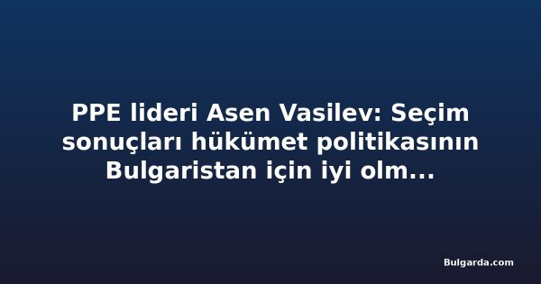 PPE lideri Asen Vasilev: Seçim sonuçları hükümet politikasının Bulgaristan için iyi olmadığını gösteriyor