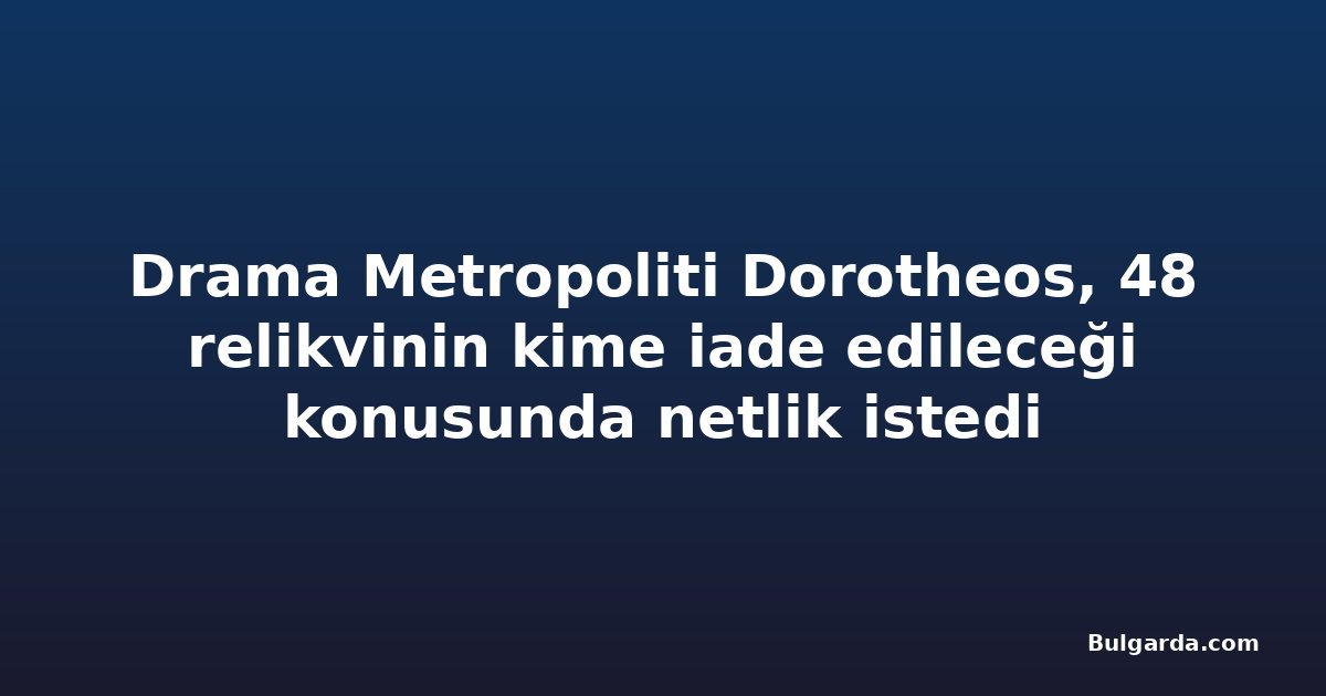 Drama Metropoliti Dorotheos, 48 relikvinin kime iade edileceği konusunda netlik istedi