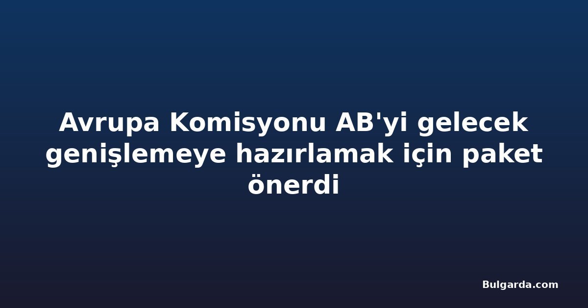 Avrupa Komisyonu AB'yi gelecek genişlemeye hazırlamak için paket önerdi