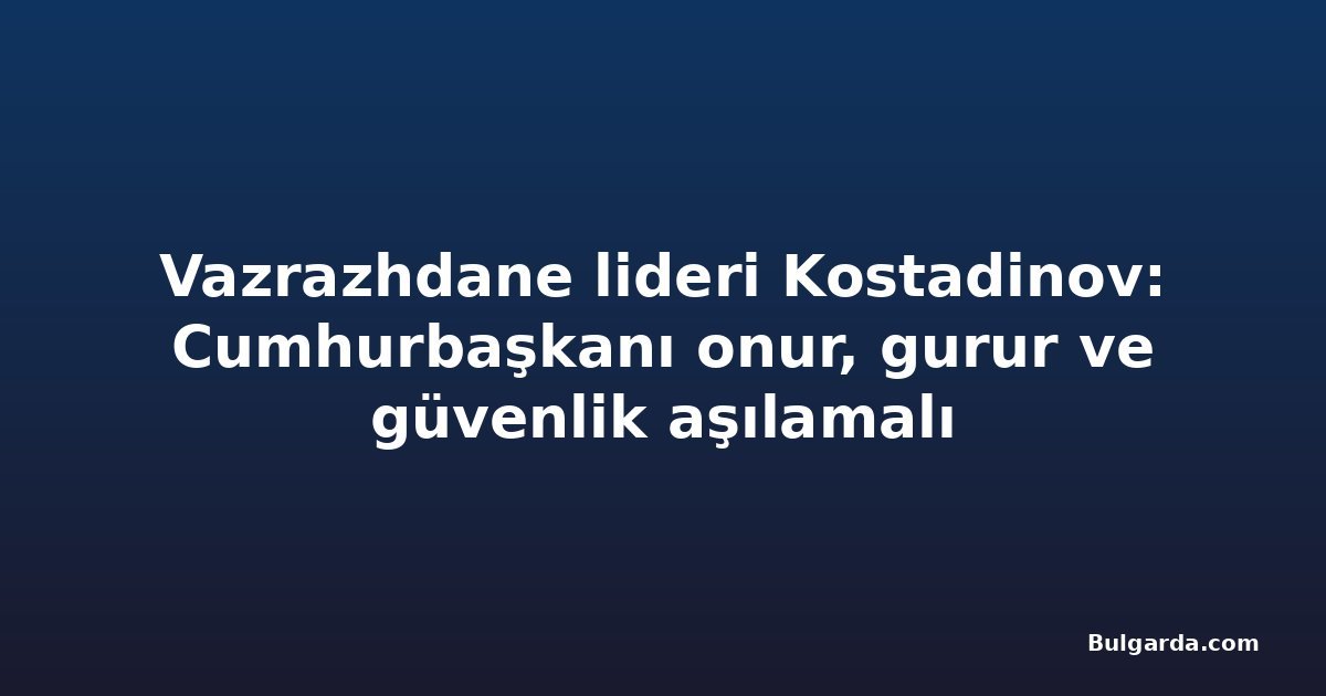 Vazrazhdane lideri Kostadinov: Cumhurbaşkanı onur, gurur ve güvenlik aşılamalı